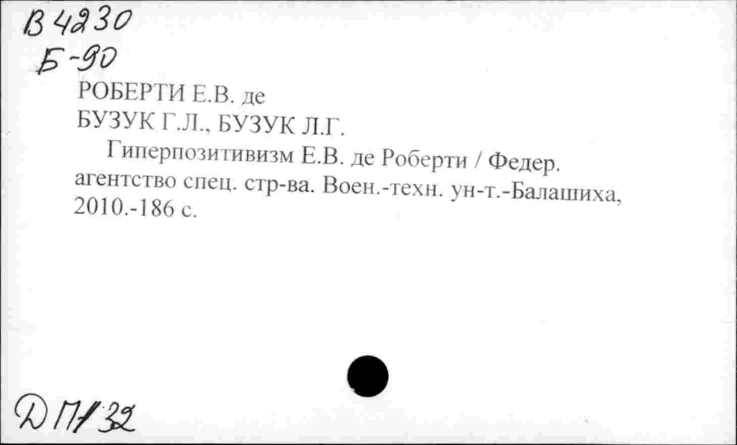 ﻿РОБЕРТИ Е.В. де
БУЗУК Г.Л., БУЗУК Л.Г.
Гиперпозитивизм Е.В. де Роберти / Федер.
агентство спец, стр-ва. Воен.-техн. ун-т.-Балашиха 2010.-186 с.